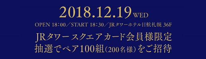2018.12.19 WED/OPNE 18:00/ START 18:30/JRタワーホテル日航札幌 36F「JRタワースクエアカード会員様限定/抽選でペア100組(200名様)をご招待