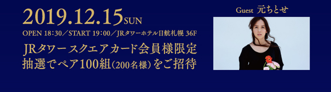 2019.12.15 SUN/OPNE 18:30/ START 19:00/JRタワーホテル日航札幌 36F「JRタワースクエアカード会員様限定/抽選でペア100組(200名様)をご招待
