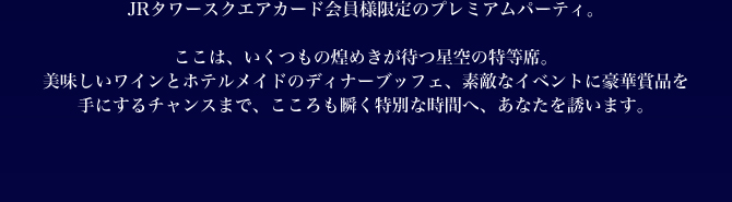 ここは、いくつもの煌めきが待つ星空の特等席。美味しいワインとホテルメイドのディナーブッフェ、素敵なイベントに豪華賞品を手にするチャンスまで、こころも瞬く特別な時間へ、あなたを誘います。